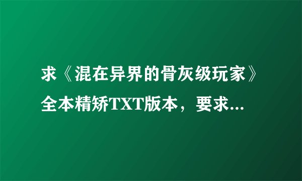 求《混在异界的骨灰级玩家》全本精矫TXT版本，要求无星号 无漏子 无错字。谢谢