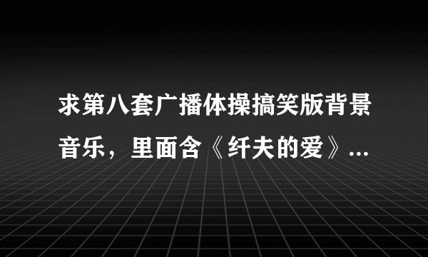求第八套广播体操搞笑版背景音乐，里面含《纤夫的爱》《千年等一回》等
