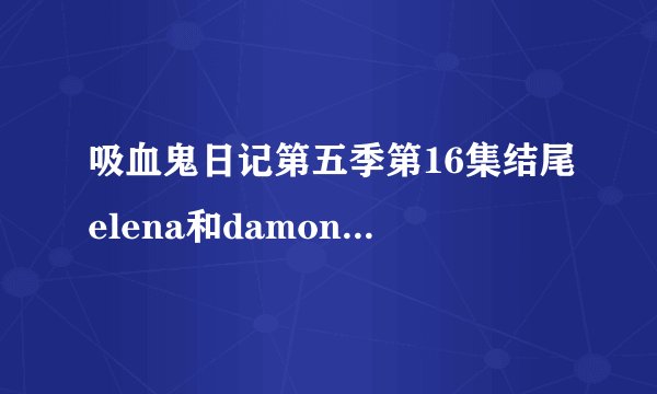 吸血鬼日记第五季第16集结尾elena和damon的对话台词是什么？