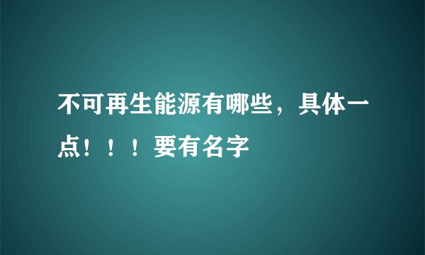 不可再生能源有哪些，具体一点！！！要有名字