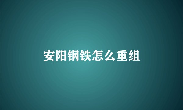 安阳钢铁怎么重组