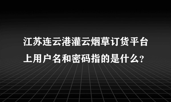 江苏连云港灌云烟草订货平台上用户名和密码指的是什么？