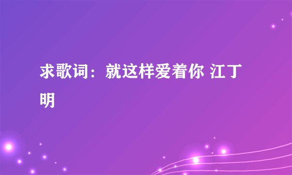 求歌词：就这样爱着你 江丁明