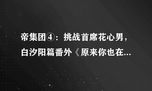 帝集团④：挑战首席花心男，白汐阳篇番外《原来你也在这里》大结局