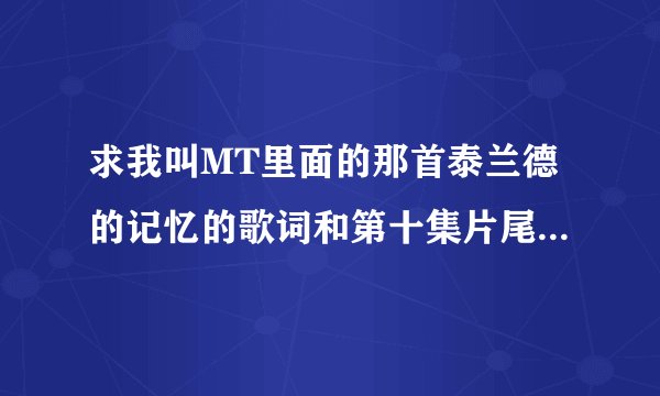 求我叫MT里面的那首泰兰德的记忆的歌词和第十集片尾的那首歌的名字和歌词