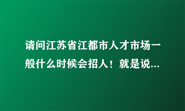 请问江苏省江都市人才市场一般什么时候会招人！就是说什么时候开门？