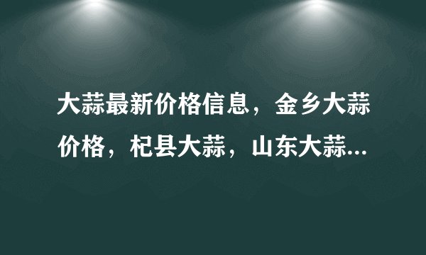 大蒜最新价格信息，金乡大蒜价格，杞县大蒜，山东大蒜的信息，大蒜网站哪个好点？哪里有大蒜商机信息呀！