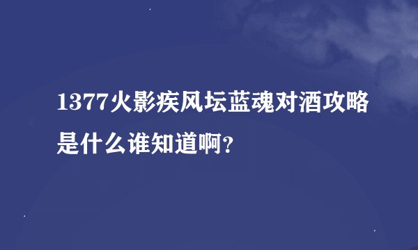 1377火影疾风坛蓝魂对酒攻略是什么谁知道啊？