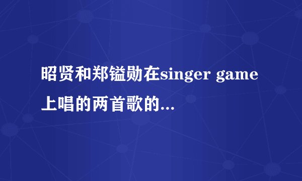 昭贤和郑镒勋在singer game上唱的两首歌的叫什么？原唱是谁？