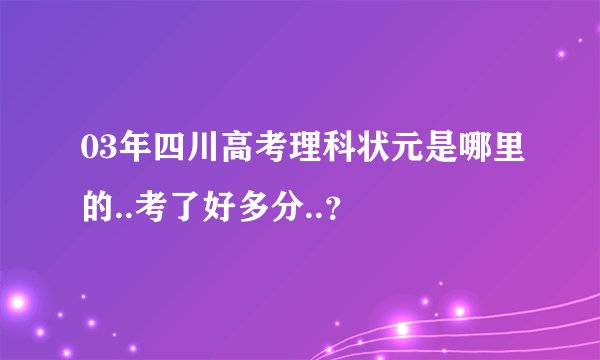 03年四川高考理科状元是哪里的..考了好多分..？