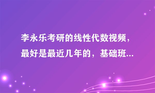李永乐考研的线性代数视频，最好是最近几年的，基础班和强化班