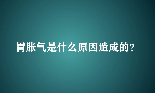 胃胀气是什么原因造成的？
