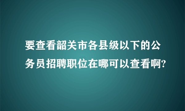 要查看韶关市各县级以下的公务员招聘职位在哪可以查看啊?