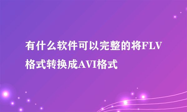有什么软件可以完整的将FLV格式转换成AVI格式