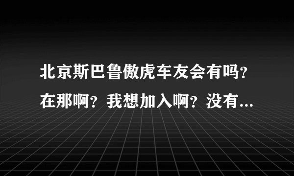 北京斯巴鲁傲虎车友会有吗？在那啊？我想加入啊？没有我就自己弄一个！