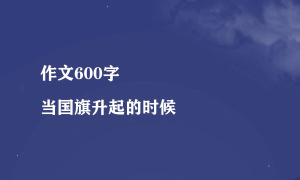 作文600字
当国旗升起的时候