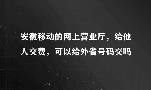 安徽移动的网上营业厅，给他人交费，可以给外省号码交吗