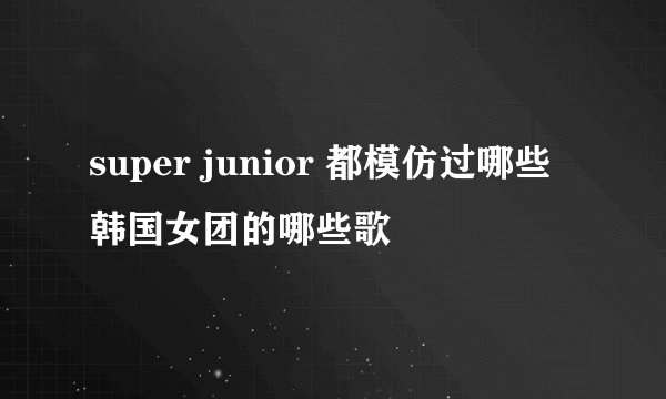 super junior 都模仿过哪些韩国女团的哪些歌