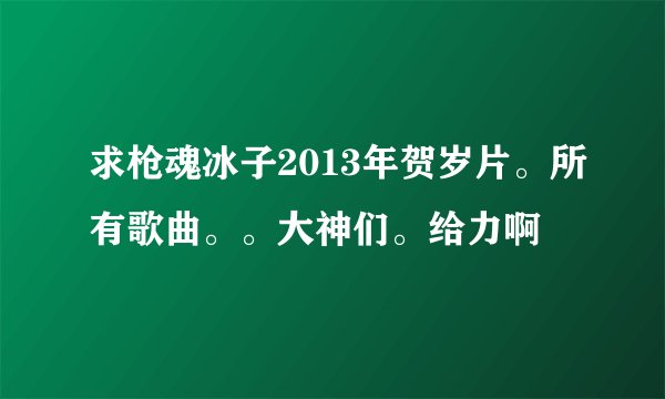 求枪魂冰子2013年贺岁片。所有歌曲。。大神们。给力啊