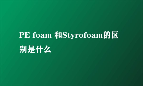 PE foam 和Styrofoam的区别是什么