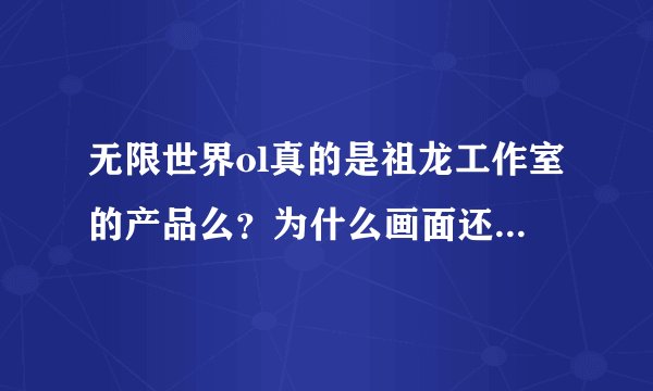 无限世界ol真的是祖龙工作室的产品么？为什么画面还比不上几年前祖龙工作室的完美世界ol和诛仙ol？