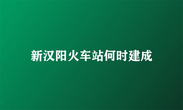 新汉阳火车站何时建成