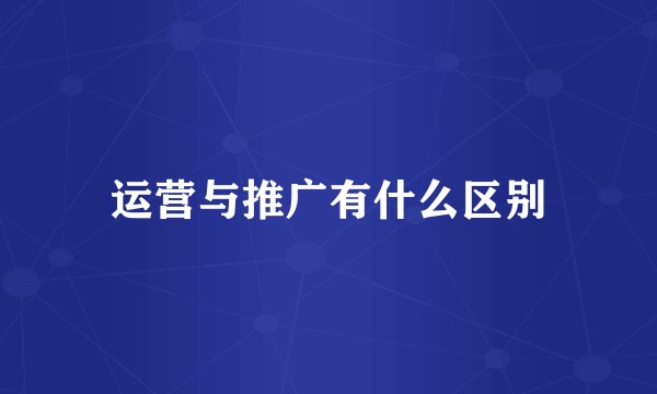 运营与推广有什么区别