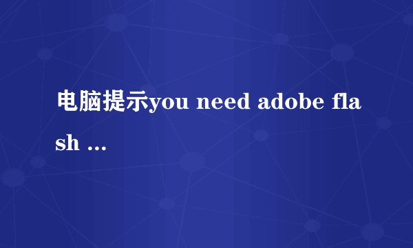 电脑提示you need adobe flash player 8 (or above)啥情况？