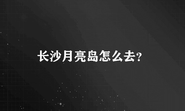 长沙月亮岛怎么去？