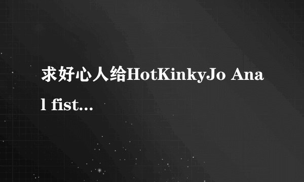 求好心人给HotKinkyJo Anal fist 720p高清完整版下载，有发必采纳