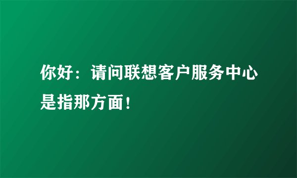 你好：请问联想客户服务中心是指那方面！