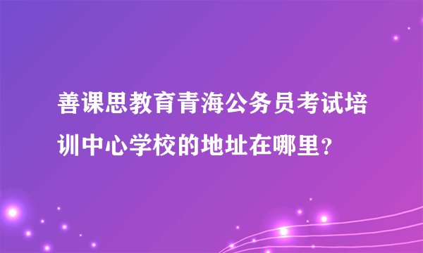 善课思教育青海公务员考试培训中心学校的地址在哪里？