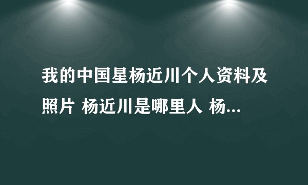 我的中国星杨近川个人资料及照片 杨近川是哪里人 杨近川的年龄