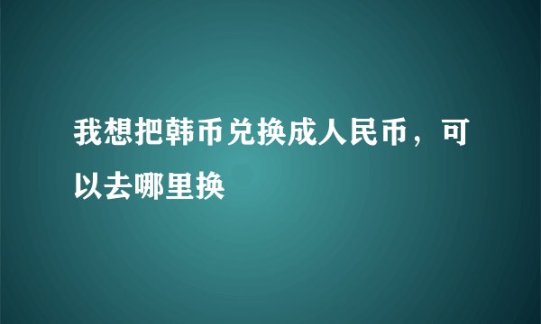 我想把韩币兑换成人民币，可以去哪里换