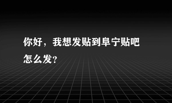 你好，我想发贴到阜宁贴吧 怎么发？