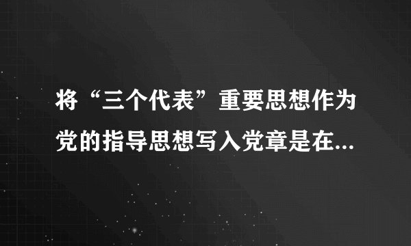 将“三个代表”重要思想作为党的指导思想写入党章是在什么时候