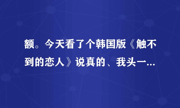 额。今天看了个韩国版《触不到的恋人》说真的、我头一次对自己那么失望、因为这电影我没看懂、