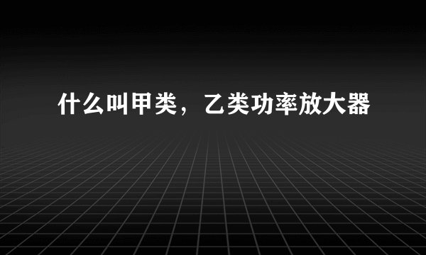 什么叫甲类，乙类功率放大器