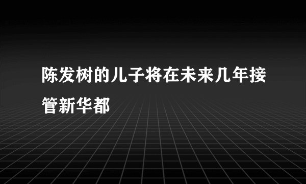 陈发树的儿子将在未来几年接管新华都