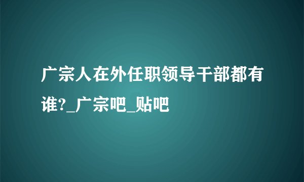广宗人在外任职领导干部都有谁?_广宗吧_贴吧