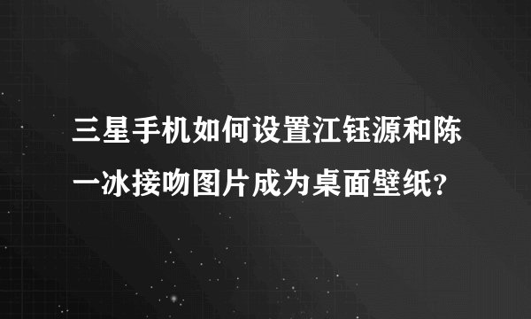 三星手机如何设置江钰源和陈一冰接吻图片成为桌面壁纸？
