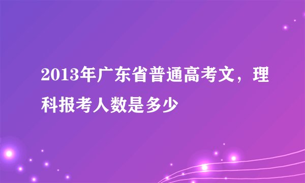 2013年广东省普通高考文，理科报考人数是多少