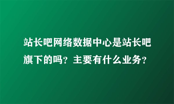 站长吧网络数据中心是站长吧旗下的吗？主要有什么业务？