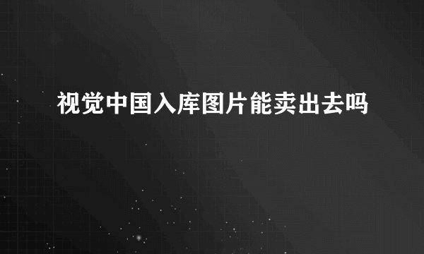 视觉中国入库图片能卖出去吗