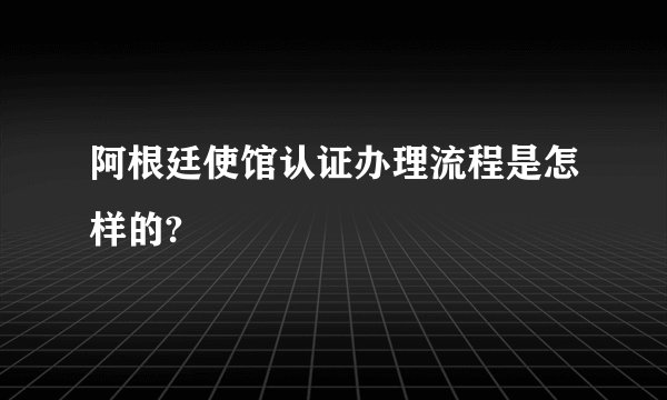 阿根廷使馆认证办理流程是怎样的?