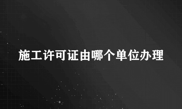 施工许可证由哪个单位办理
