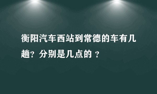衡阳汽车西站到常德的车有几趟？分别是几点的 ？
