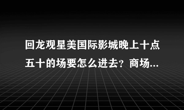 回龙观星美国际影城晚上十点五十的场要怎么进去？商场十点就关门了。。。
