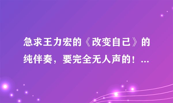 急求王力宏的《改变自己》的纯伴奏，要完全无人声的！因为改了歌词！跪求各大神帮忙！
