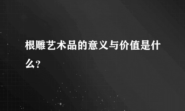 根雕艺术品的意义与价值是什么？